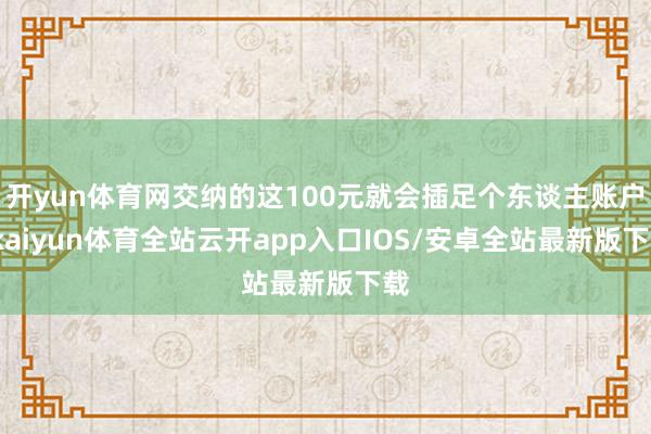 开yun体育网交纳的这100元就会插足个东谈主账户-kaiyun体育全站云开app入口IOS/安卓全站最新版下载