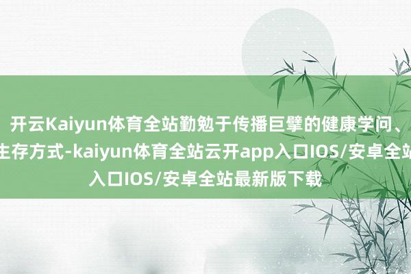 开云Kaiyun体育全站勤勉于传播巨擘的健康学问、倡导科学的生存方式-kaiyun体育全站云开app入口IOS/安卓全站最新版下载