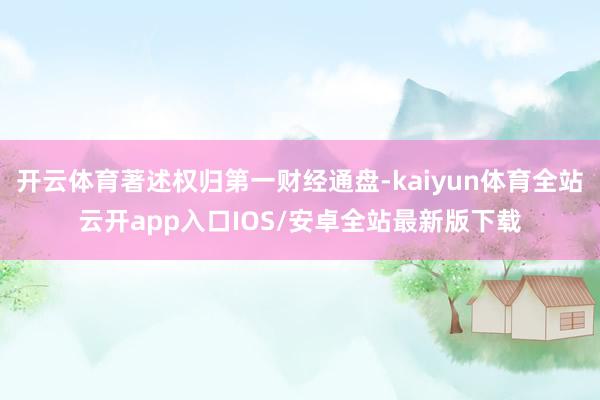 开云体育著述权归第一财经通盘-kaiyun体育全站云开app入口IOS/安卓全站最新版下载