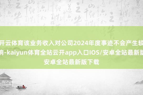 开云体育该业务收入对公司2024年度事迹不会产生较大影响-kaiyun体育全站云开app入口IOS/安卓全站最新版下载