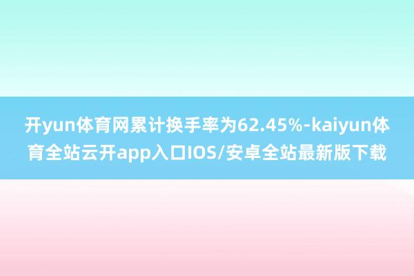 开yun体育网累计换手率为62.45%-kaiyun体育全站云开app入口IOS/安卓全站最新版下载