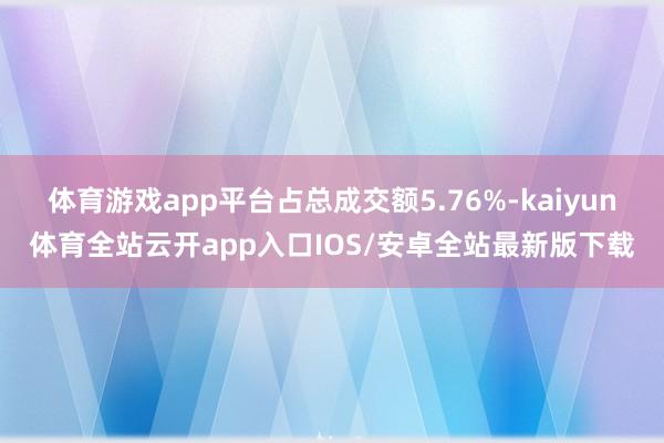 体育游戏app平台占总成交额5.76%-kaiyun体育全站云开app入口IOS/安卓全站最新版下载