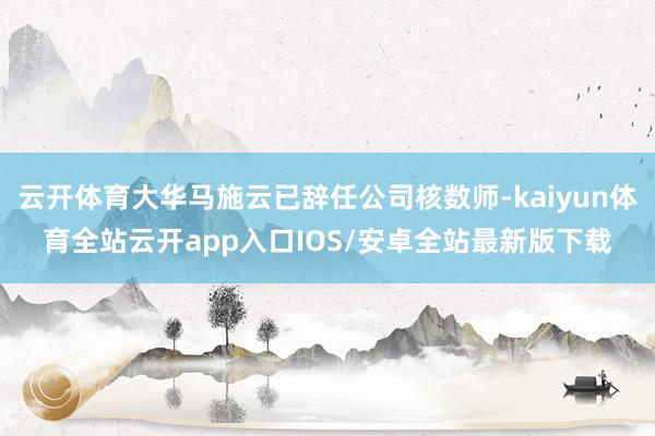 云开体育大华马施云已辞任公司核数师-kaiyun体育全站云开app入口IOS/安卓全站最新版下载