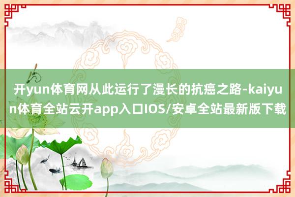 开yun体育网从此运行了漫长的抗癌之路-kaiyun体育全站云开app入口IOS/安卓全站最新版下载