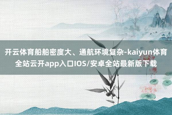 开云体育船舶密度大、通航环境复杂-kaiyun体育全站云开app入口IOS/安卓全站最新版下载