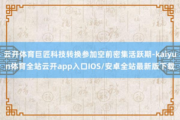 云开体育巨匠科技转换参加空前密集活跃期-kaiyun体育全站云开app入口IOS/安卓全站最新版下载
