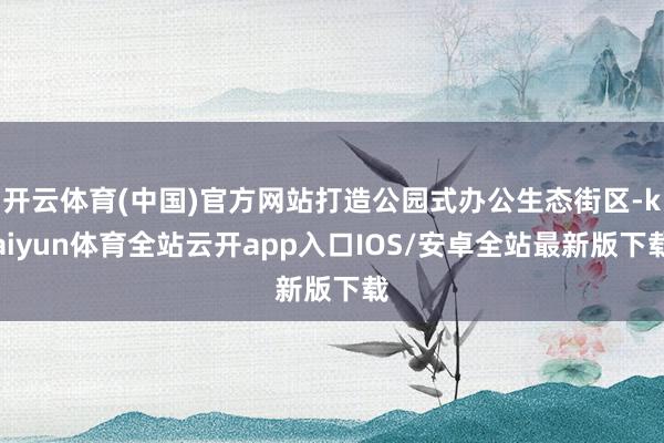 开云体育(中国)官方网站打造公园式办公生态街区-kaiyun体育全站云开app入口IOS/安卓全站最新版下载