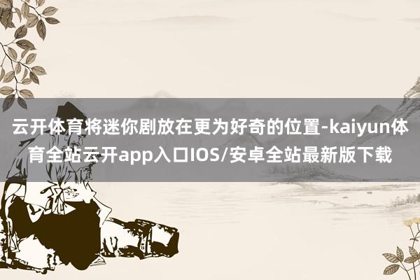云开体育将迷你剧放在更为好奇的位置-kaiyun体育全站云开app入口IOS/安卓全站最新版下载