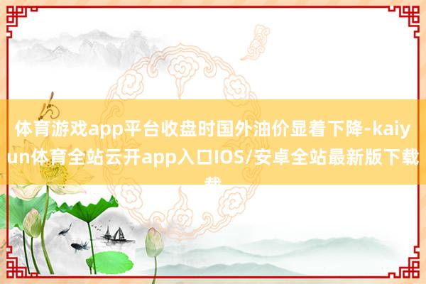 体育游戏app平台收盘时国外油价显着下降-kaiyun体育全站云开app入口IOS/安卓全站最新版下载