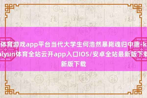 体育游戏app平台当代大学生何浩然暴毙魂归中唐-kaiyun体育全站云开app入口IOS/安卓全站最新版下载
