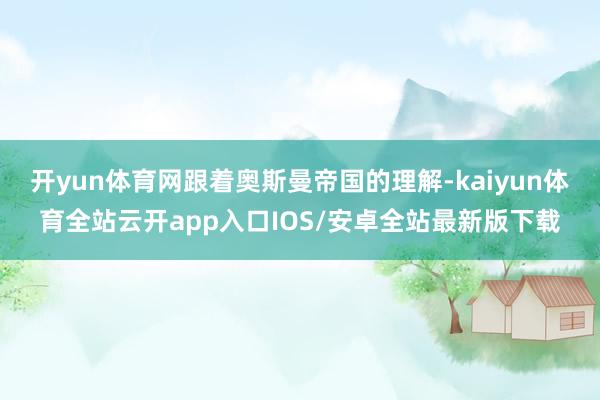 开yun体育网跟着奥斯曼帝国的理解-kaiyun体育全站云开app入口IOS/安卓全站最新版下载