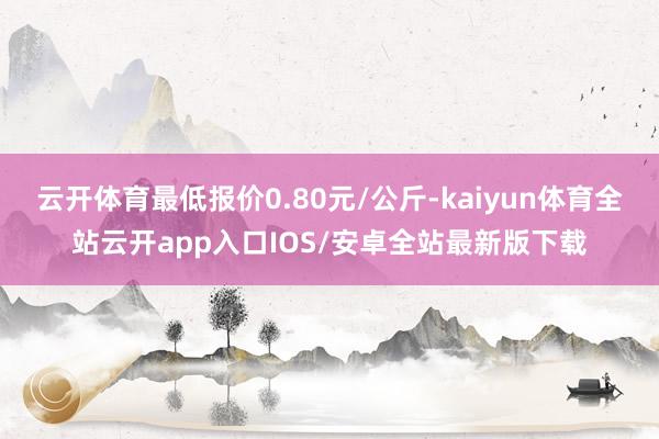 云开体育最低报价0.80元/公斤-kaiyun体育全站云开app入口IOS/安卓全站最新版下载