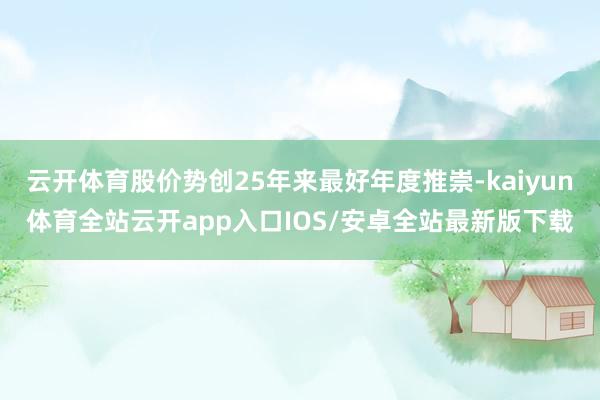 云开体育股价势创25年来最好年度推崇-kaiyun体育全站云开app入口IOS/安卓全站最新版下载