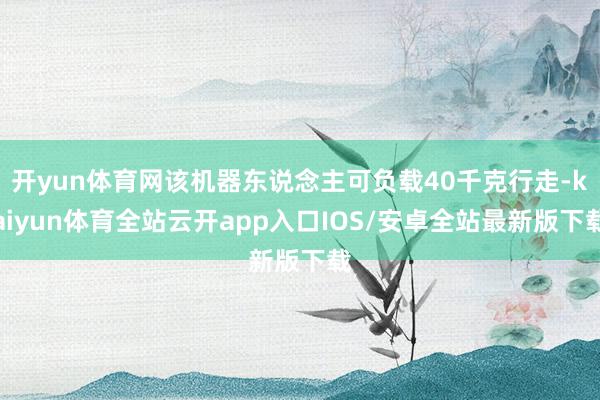 开yun体育网该机器东说念主可负载40千克行走-kaiyun体育全站云开app入口IOS/安卓全站最新版下载