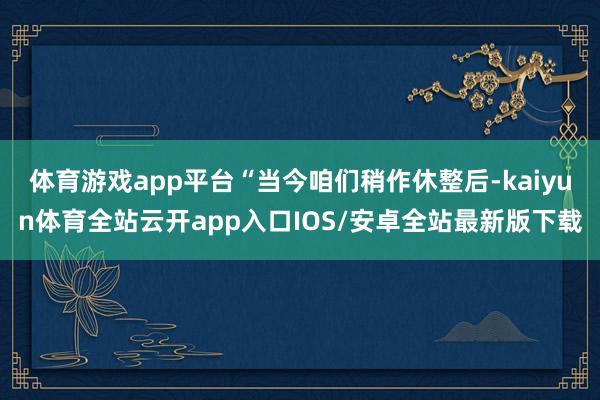 体育游戏app平台“当今咱们稍作休整后-kaiyun体育全站云开app入口IOS/安卓全站最新版下载