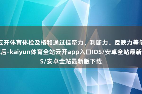 云开体育体检及格和通过挂牵力、判断力、反映力等能力测试后-kaiyun体育全站云开app入口IOS/安卓全站最新版下载