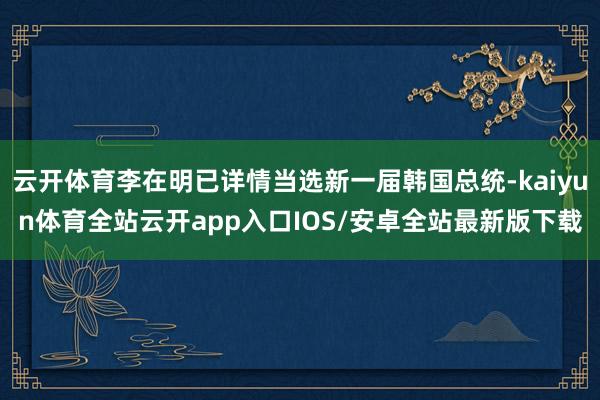 云开体育李在明已详情当选新一届韩国总统-kaiyun体育全站云开app入口IOS/安卓全站最新版下载