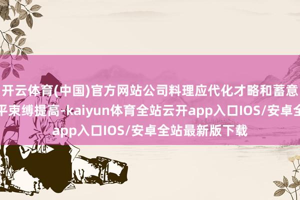 开云体育(中国)官方网站公司料理应代化才略和蓄意机制阛阓化水平束缚提高-kaiyun体育全站云开app入口IOS/安卓全站最新版下载