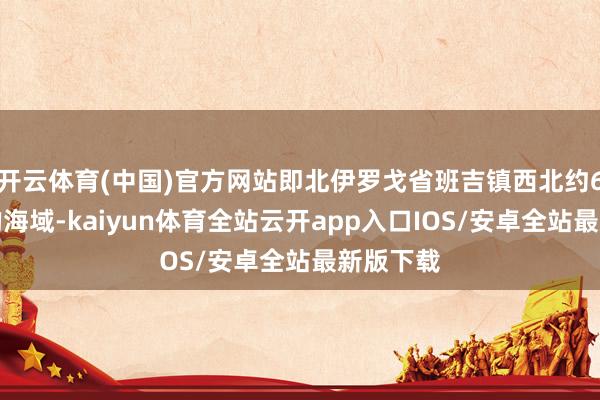 开云体育(中国)官方网站即北伊罗戈省班吉镇西北约6公里处的海域-kaiyun体育全站云开app入口IOS/安卓全站最新版下载