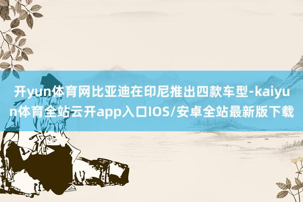 开yun体育网比亚迪在印尼推出四款车型-kaiyun体育全站云开app入口IOS/安卓全站最新版下载