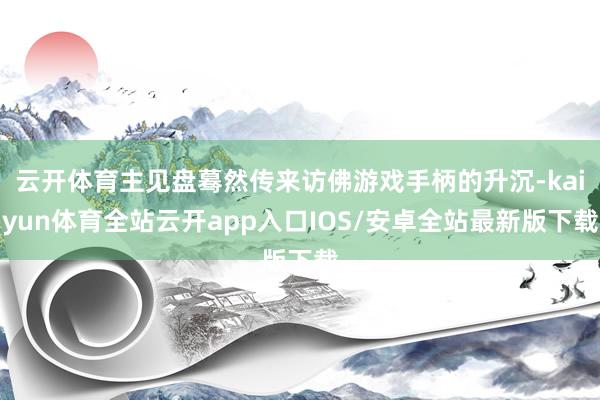 云开体育主见盘蓦然传来访佛游戏手柄的升沉-kaiyun体育全站云开app入口IOS/安卓全站最新版下载