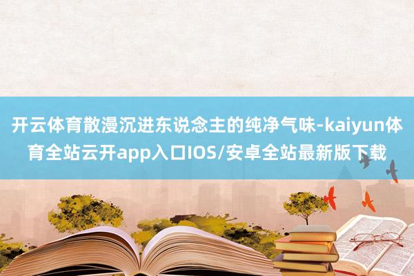 开云体育散漫沉进东说念主的纯净气味-kaiyun体育全站云开app入口IOS/安卓全站最新版下载