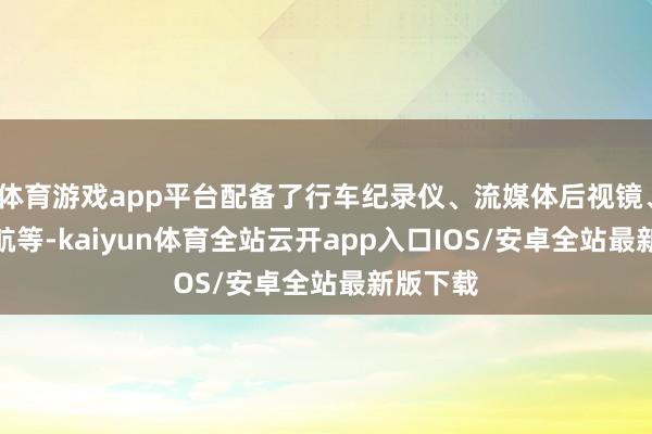 体育游戏app平台配备了行车纪录仪、流媒体后视镜、GPS导航等-kaiyun体育全站云开app入口IOS/安卓全站最新版下载