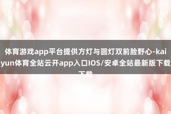 体育游戏app平台提供方灯与圆灯双前脸野心-kaiyun体育全站云开app入口IOS/安卓全站最新版下载