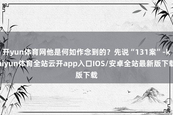 开yun体育网他是何如作念到的？先说“131案”-kaiyun体育全站云开app入口IOS/安卓全站最新版下载