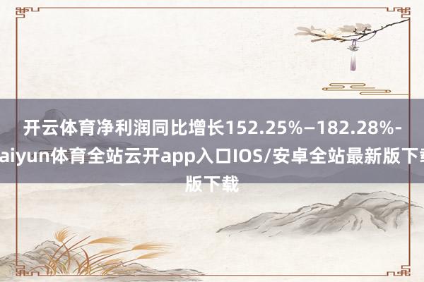 开云体育净利润同比增长152.25%—182.28%-kaiyun体育全站云开app入口IOS/安卓全站最新版下载