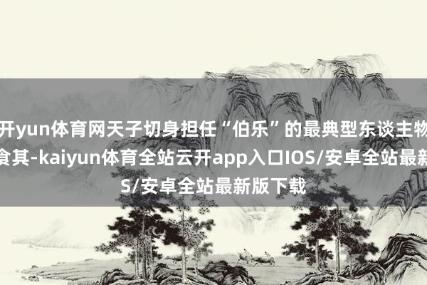 开yun体育网天子切身担任“伯乐”的最典型东谈主物当属郦食其-kaiyun体育全站云开app入口IOS/安卓全站最新版下载