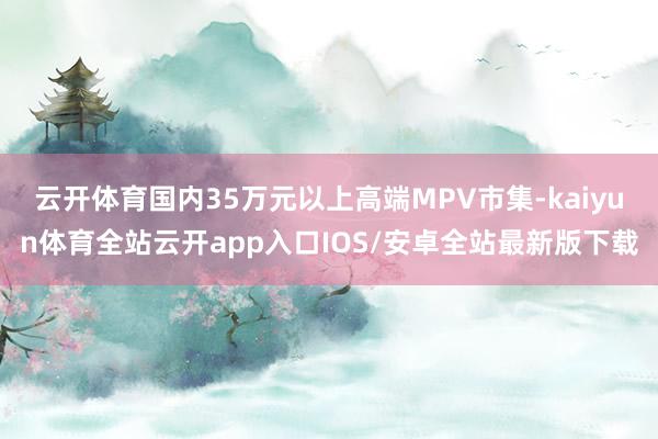 云开体育国内35万元以上高端MPV市集-kaiyun体育全站云开app入口IOS/安卓全站最新版下载