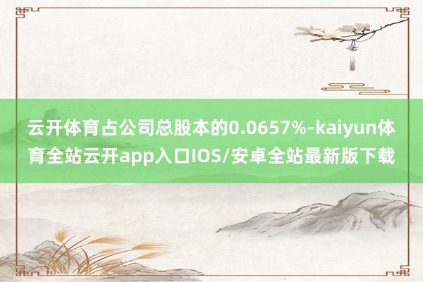 云开体育占公司总股本的0.0657%-kaiyun体育全站云开app入口IOS/安卓全站最新版下载