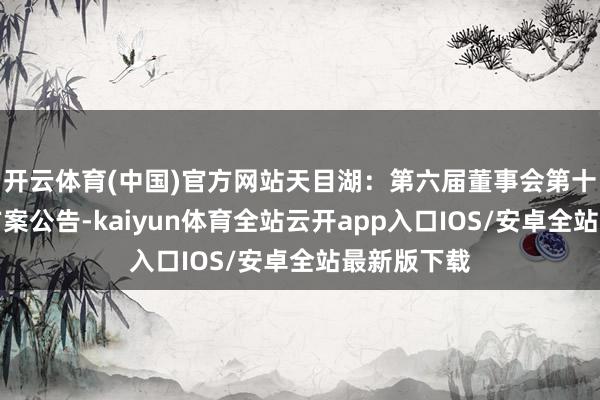 开云体育(中国)官方网站天目湖：第六届董事会第十一次会议方案公告-kaiyun体育全站云开app入口IOS/安卓全站最新版下载