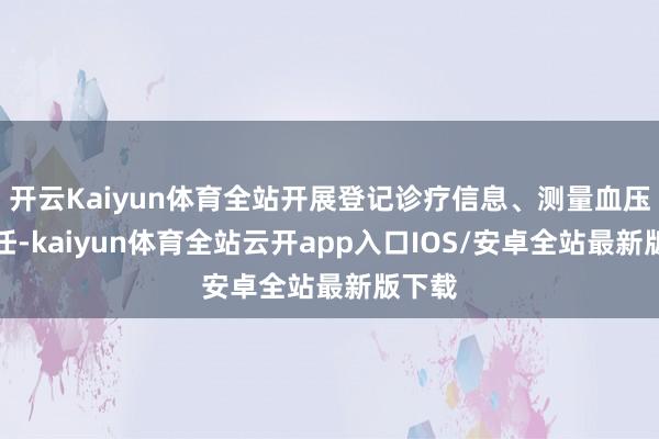 开云Kaiyun体育全站开展登记诊疗信息、测量血压等责任-kaiyun体育全站云开app入口IOS/安卓全站最新版下载