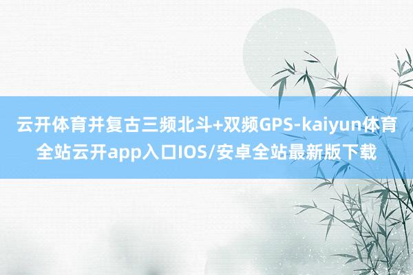 云开体育并复古三频北斗+双频GPS-kaiyun体育全站云开app入口IOS/安卓全站最新版下载
