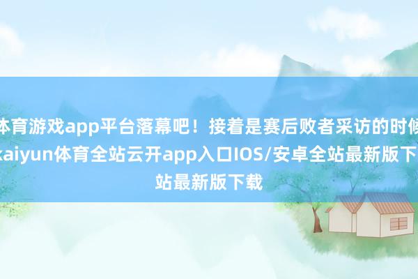 体育游戏app平台落幕吧！接着是赛后败者采访的时候-kaiyun体育全站云开app入口IOS/安卓全站最新版下载