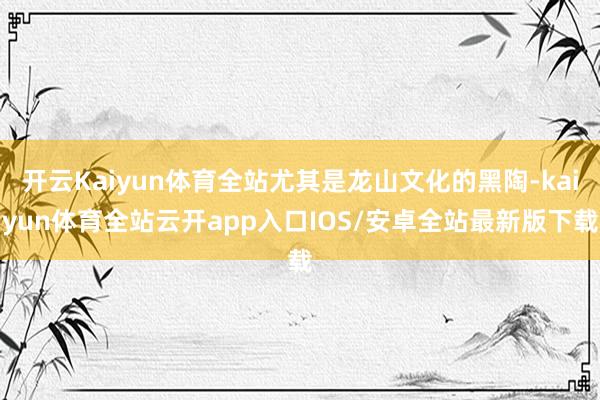 开云Kaiyun体育全站尤其是龙山文化的黑陶-kaiyun体育全站云开app入口IOS/安卓全站最新版下载