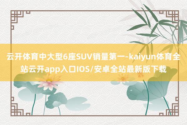 云开体育中大型6座SUV销量第一-kaiyun体育全站云开app入口IOS/安卓全站最新版下载