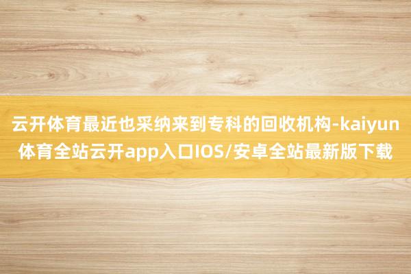 云开体育最近也采纳来到专科的回收机构-kaiyun体育全站云开app入口IOS/安卓全站最新版下载