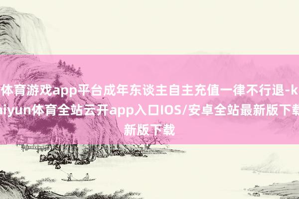 体育游戏app平台成年东谈主自主充值一律不行退-kaiyun体育全站云开app入口IOS/安卓全站最新版下载