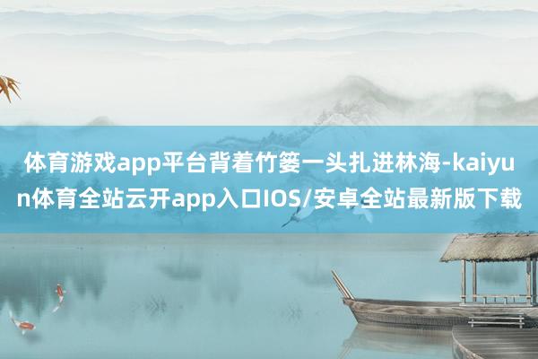 体育游戏app平台背着竹篓一头扎进林海-kaiyun体育全站云开app入口IOS/安卓全站最新版下载