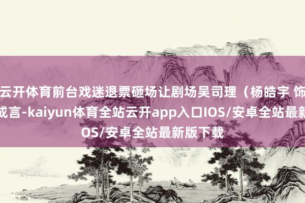 云开体育前台戏迷退票砸场让剧场吴司理（杨皓宇 饰）苦弗成言-kaiyun体育全站云开app入口IOS/安卓全站最新版下载