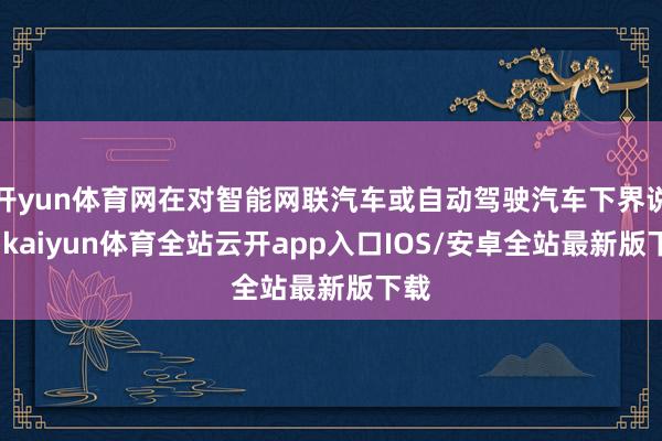 开yun体育网在对智能网联汽车或自动驾驶汽车下界说时-kaiyun体育全站云开app入口IOS/安卓全站最新版下载