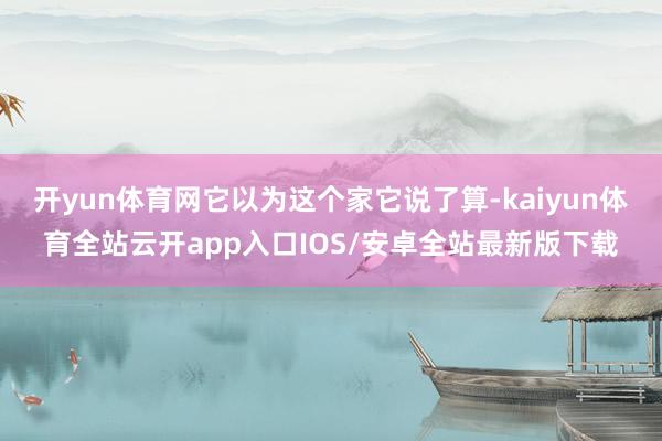 开yun体育网它以为这个家它说了算-kaiyun体育全站云开app入口IOS/安卓全站最新版下载