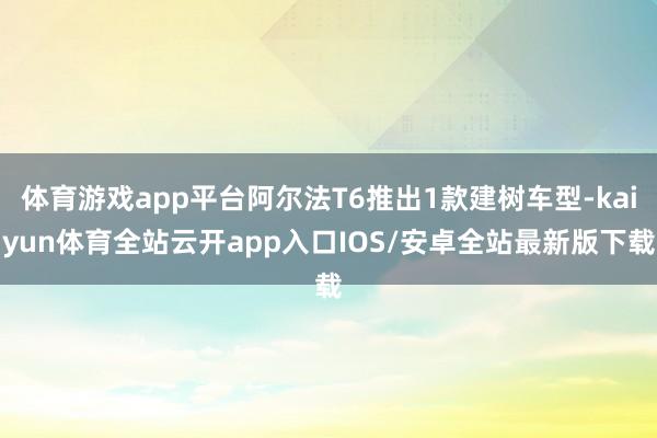 体育游戏app平台阿尔法T6推出1款建树车型-kaiyun体育全站云开app入口IOS/安卓全站最新版下载