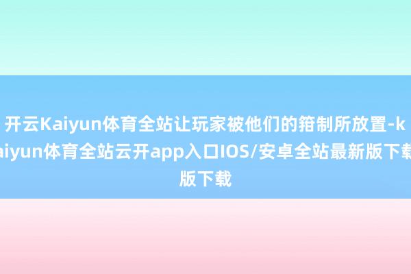 开云Kaiyun体育全站让玩家被他们的箝制所放置-kaiyun体育全站云开app入口IOS/安卓全站最新版下载