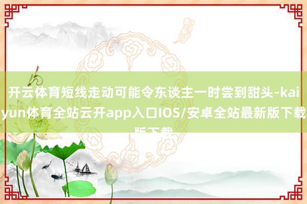 开云体育短线走动可能令东谈主一时尝到甜头-kaiyun体育全站云开app入口IOS/安卓全站最新版下载