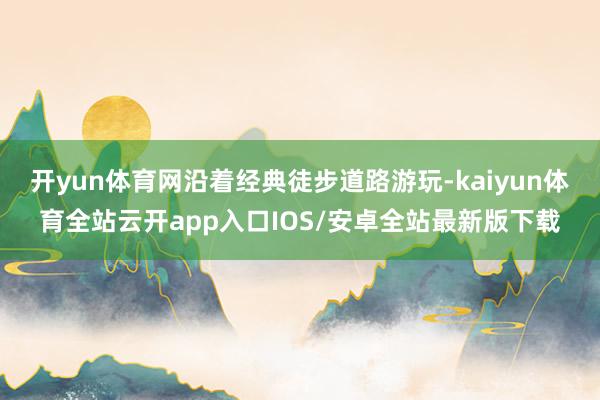 开yun体育网沿着经典徒步道路游玩-kaiyun体育全站云开app入口IOS/安卓全站最新版下载