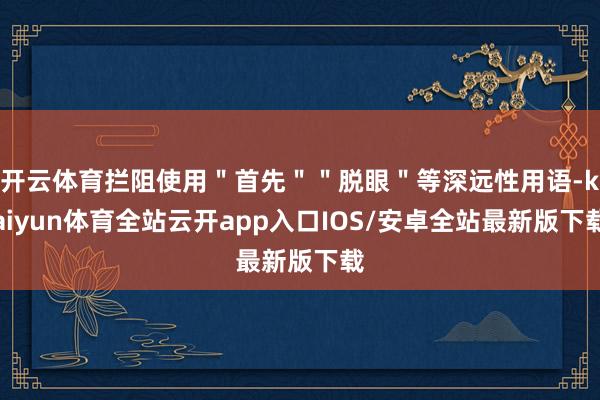 开云体育拦阻使用＂首先＂＂脱眼＂等深远性用语-kaiyun体育全站云开app入口IOS/安卓全站最新版下载
